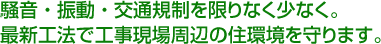 騒音・振動・交通規制を限りなく少なく。　最新工法で工事現場周辺の住環境を守ります。