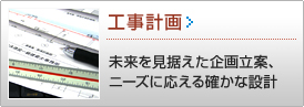 工事計画 >> 未来を見据えた企画、ニーズに応える設計
